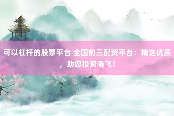 可以杠杆的股票平台 全国前三配资平台：精选优质，助您投资腾飞！