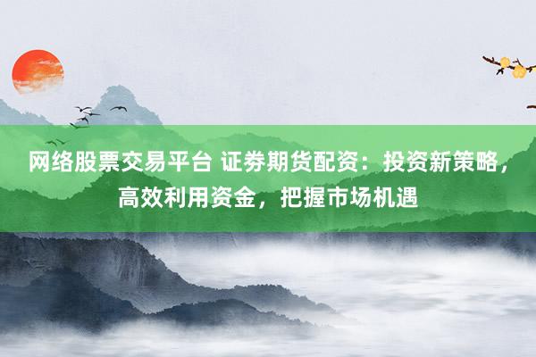 网络股票交易平台 证劵期货配资:投资新策略,高效利用资金,把握市场机遇