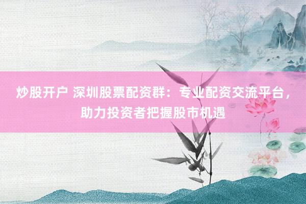 炒股开户 深圳股票配资群:专业配资交流平台,助力投资者把握股市机遇