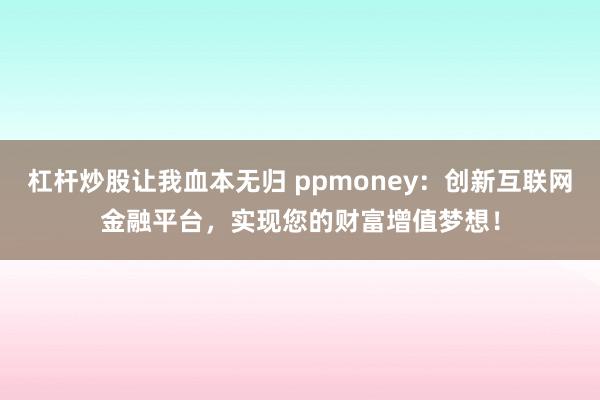 杠杆炒股让我血本无归 ppmoney：创新互联网金融平台，实现您的财富增值梦想！