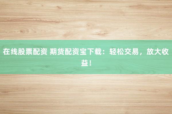 在线股票配资 期货配资宝下载：轻松交易，放大收益！