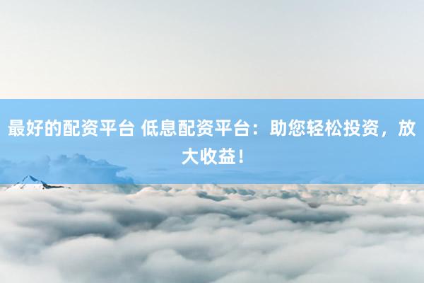 最好的配资平台 低息配资平台：助您轻松投资，放大收益！