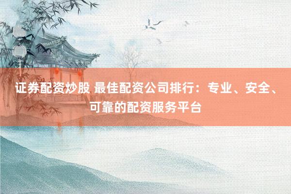 证券配资炒股 最佳配资公司排行：专业、安全、可靠的配资服务平台