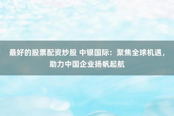 最好的股票配资炒股 中银国际：聚焦全球机遇，助力中国企业扬帆起航