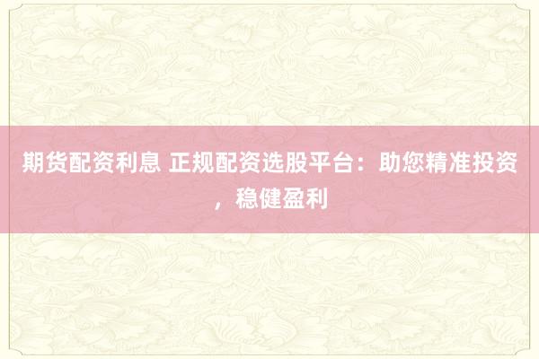 期货配资利息 正规配资选股平台：助您精准投资，稳健盈利