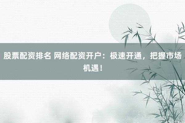 股票配资排名 网络配资开户：极速开通，把握市场机遇！