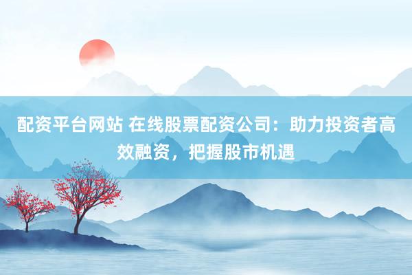 配资平台网站 在线股票配资公司：助力投资者高效融资，把握股市机遇