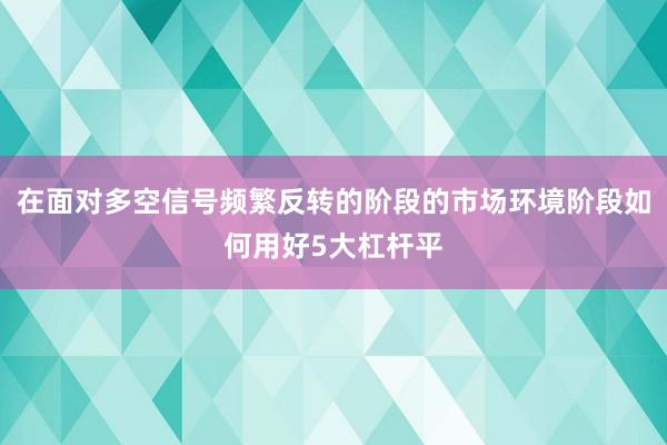 在面对多空信号频繁反转的阶段的市场环境阶段如何用好5大杠杆平