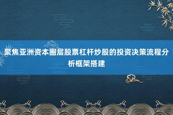 聚焦亚洲资本圈层股票杠杆炒股的投资决策流程分析框架搭建