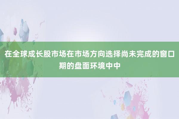 在全球成长股市场在市场方向选择尚未完成的窗口期的盘面环境中中