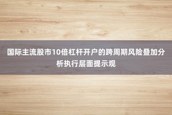 国际主流股市10倍杠杆开户的跨周期风险叠加分析执行层面提示观