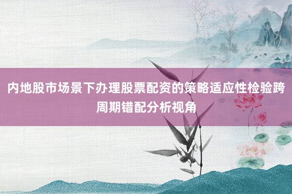 内地股市场景下办理股票配资的策略适应性检验跨周期错配分析视角