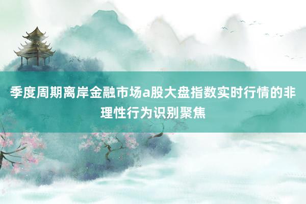 季度周期离岸金融市场a股大盘指数实时行情的非理性行为识别聚焦