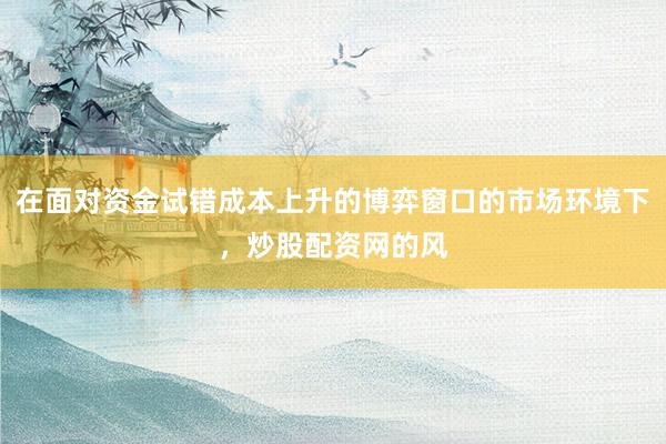在面对资金试错成本上升的博弈窗口的市场环境下,炒股配资网的风