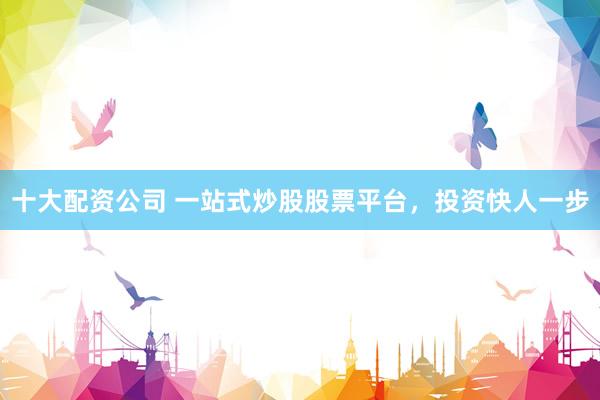十大配资公司 一站式炒股股票平台,投资快人一步