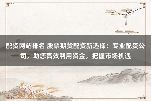配资网站排名 股票期货配资新选择：专业配资公司，助您高效利用资金，把握市场机遇