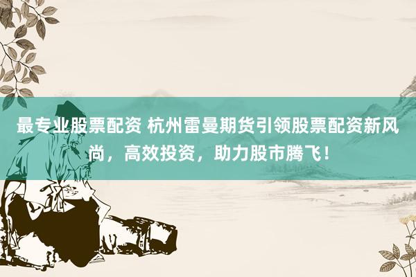 最专业股票配资 杭州雷曼期货引领股票配资新风尚，高效投资，助力股市腾飞！