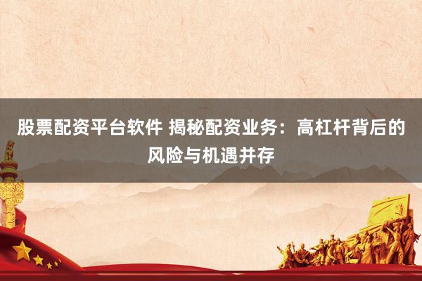 股票配资平台软件 揭秘配资业务：高杠杆背后的风险与机遇并存