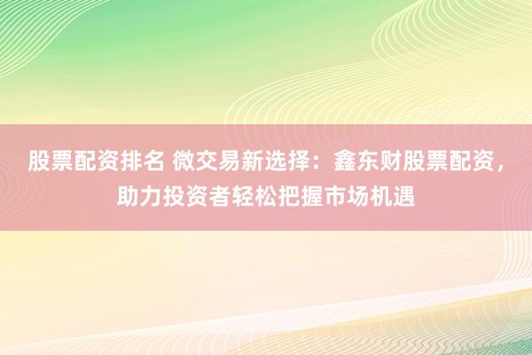 股票配资排名 微交易新选择：鑫东财股票配资，助力投资者轻松把握市场机遇