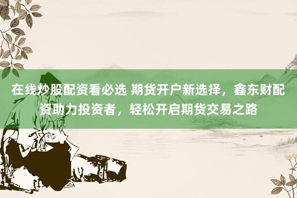 在线炒股配资看必选 期货开户新选择，鑫东财配资助力投资者，轻松开启期货交易之路