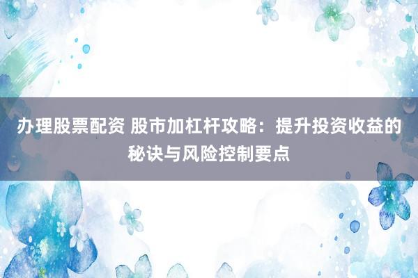 办理股票配资 股市加杠杆攻略：提升投资收益的秘诀与风险控制要点