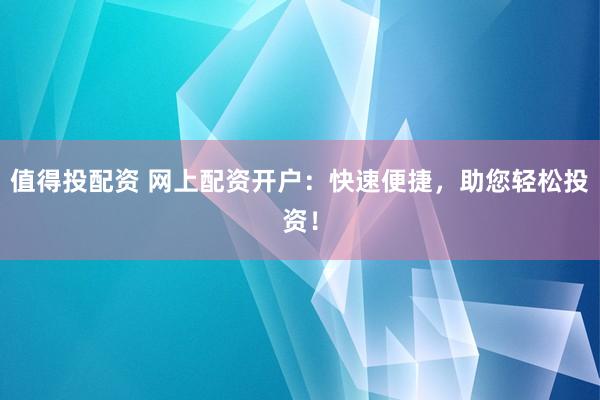 值得投配资 网上配资开户：快速便捷，助您轻松投资！