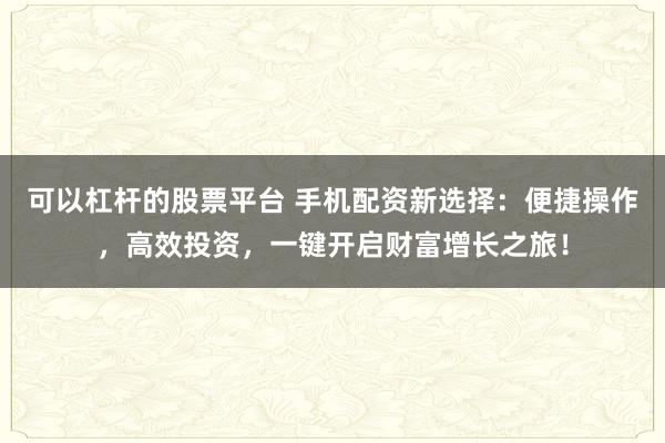 可以杠杆的股票平台 手机配资新选择：便捷操作，高效投资，一键开启财富增长之旅！
