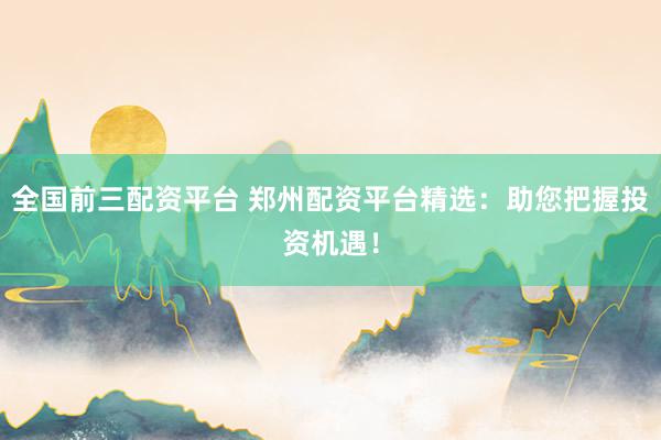 全国前三配资平台 郑州配资平台精选：助您把握投资机遇！