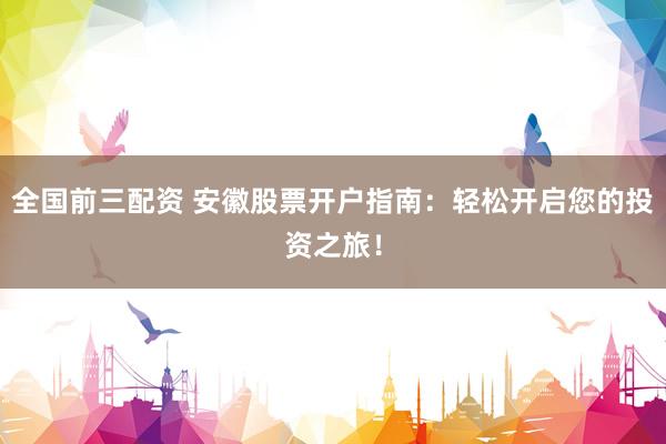 全国前三配资 安徽股票开户指南：轻松开启您的投资之旅！