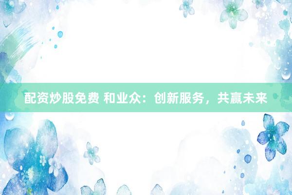 配资炒股免费 和业众：创新服务，共赢未来