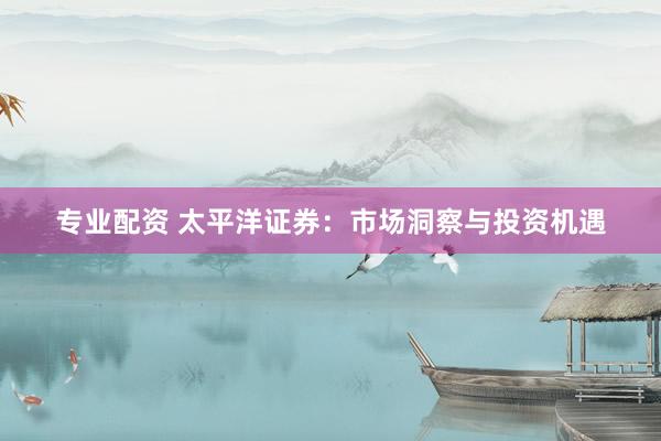 专业配资 太平洋证券：市场洞察与投资机遇