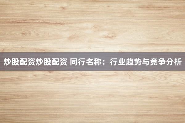 炒股配资炒股配资 同行名称：行业趋势与竞争分析