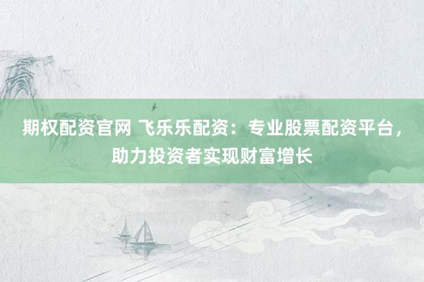 期权配资官网 飞乐乐配资：专业股票配资平台，助力投资者实现财富增长
