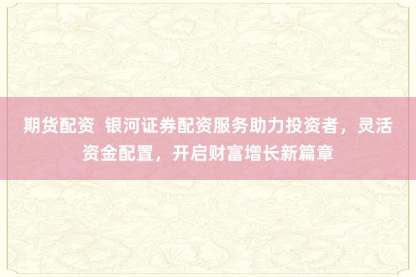 期货配资  银河证券配资服务助力投资者，灵活资金配置，开启财富增长新篇章