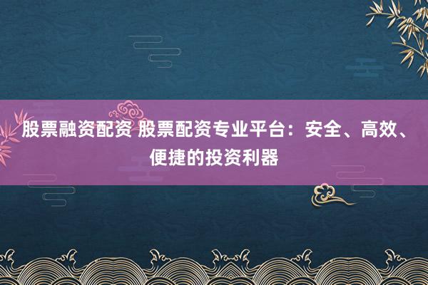 股票融资配资 股票配资专业平台：安全、高效、便捷的投资利器