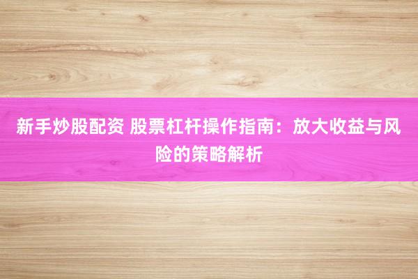 新手炒股配资 股票杠杆操作指南：放大收益与风险的策略解析
