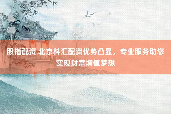 股指配资 北京科汇配资优势凸显，专业服务助您实现财富增值梦想