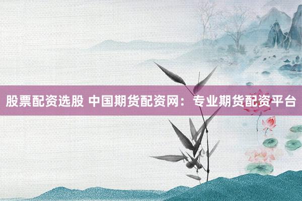 股票配资选股 中国期货配资网:专业期货配资平台