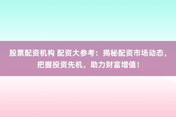 股票配资机构 配资大参考:揭秘配资市场动态,把握投资先机,助力财富增值!