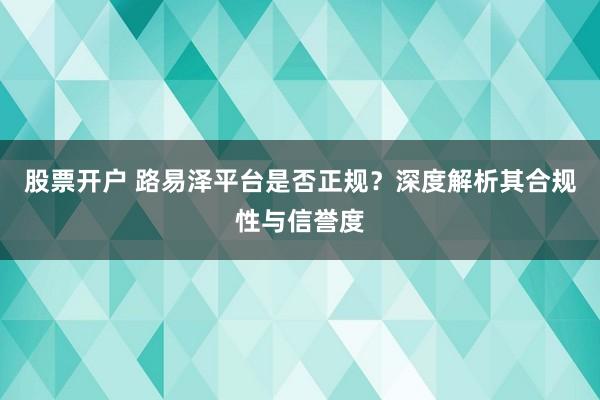 股票开户 路易泽平台是否正规?深度解析其合规性与信誉度
