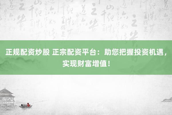正规配资炒股 正宗配资平台:助您把握投资机遇,实现财富增值!