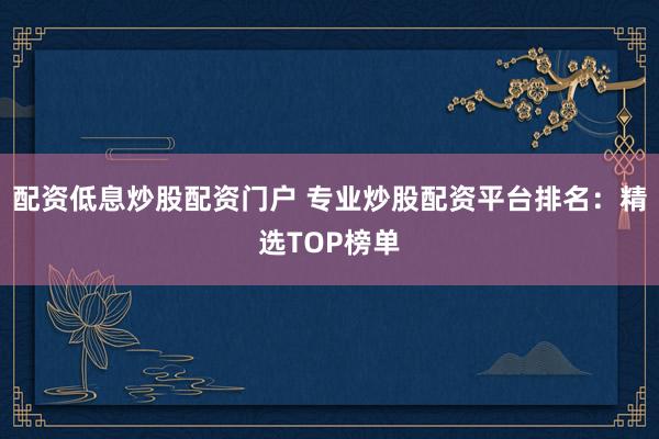 配资低息炒股配资门户 专业炒股配资平台排名：精选TOP榜单