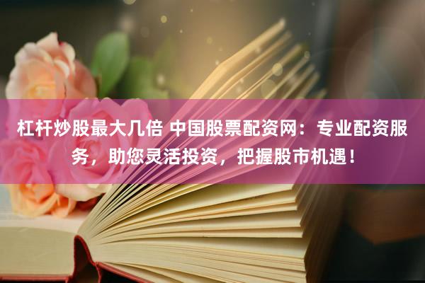 杠杆炒股最大几倍 中国股票配资网：专业配资服务，助您灵活投资，把握股市机遇！