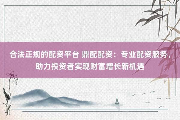 合法正规的配资平台 鼎配配资:专业配资服务,助力投资者实现财富增长新机遇
