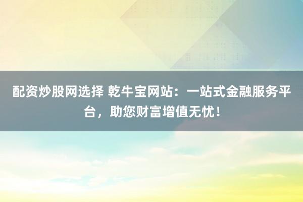 配资炒股网选择 乾牛宝网站：一站式金融服务平台，助您财富增值无忧！
