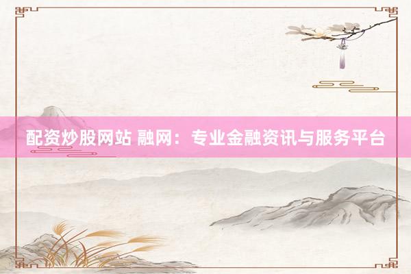 配资炒股网站 融网：专业金融资讯与服务平台
