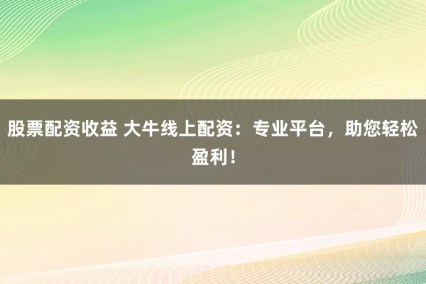 股票配资收益 大牛线上配资：专业平台，助您轻松盈利！