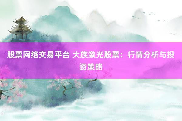 股票网络交易平台 大族激光股票：行情分析与投资策略