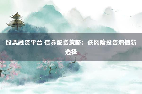 股票融资平台 债券配资策略：低风险投资增值新选择