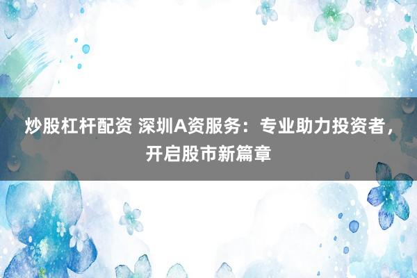 炒股杠杆配资 深圳A资服务：专业助力投资者，开启股市新篇章